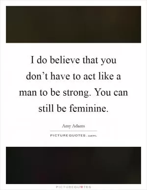 I do believe that you don’t have to act like a man to be strong. You can still be feminine Picture Quote #1