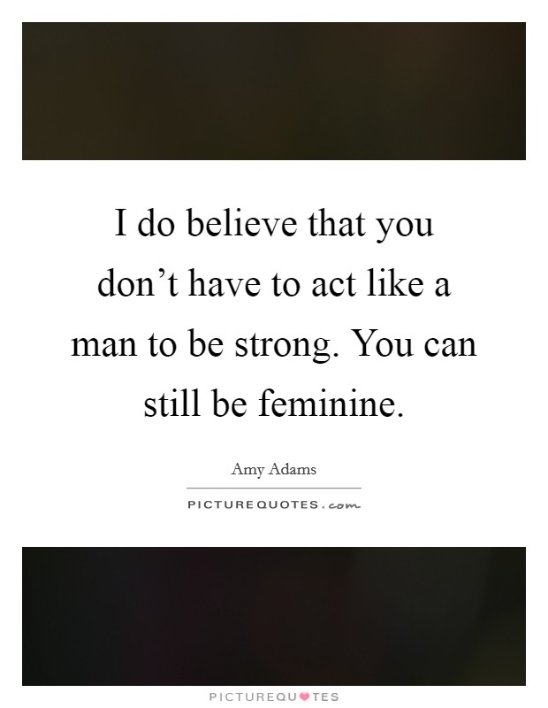 I do believe that you don't have to act like a man to be strong. You can still be feminine Picture Quote #1