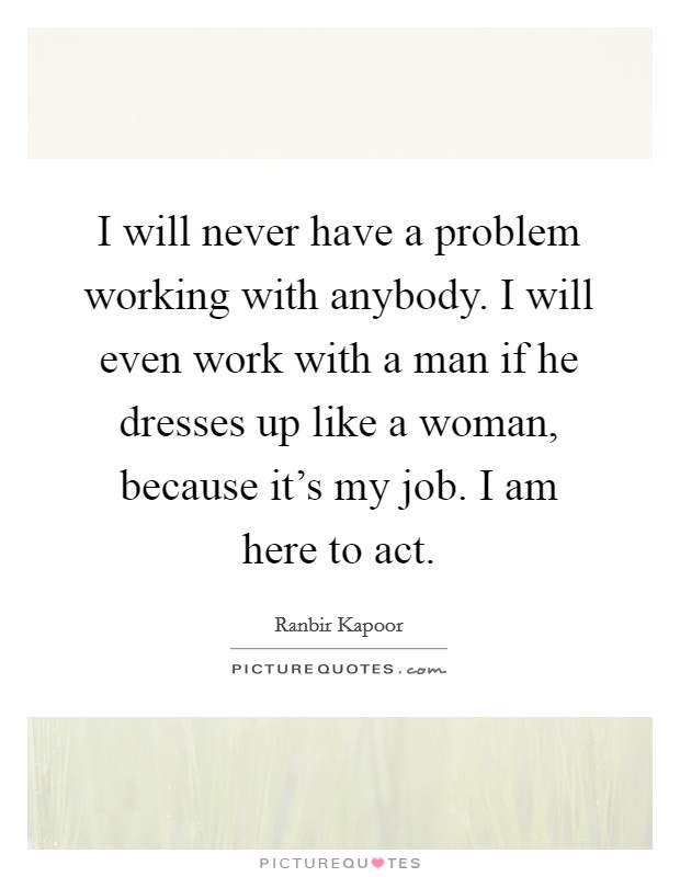 I will never have a problem working with anybody. I will even work with a man if he dresses up like a woman, because it's my job. I am here to act Picture Quote #1
