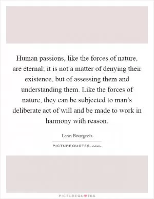 Human passions, like the forces of nature, are eternal; it is not a matter of denying their existence, but of assessing them and understanding them. Like the forces of nature, they can be subjected to man’s deliberate act of will and be made to work in harmony with reason Picture Quote #1
