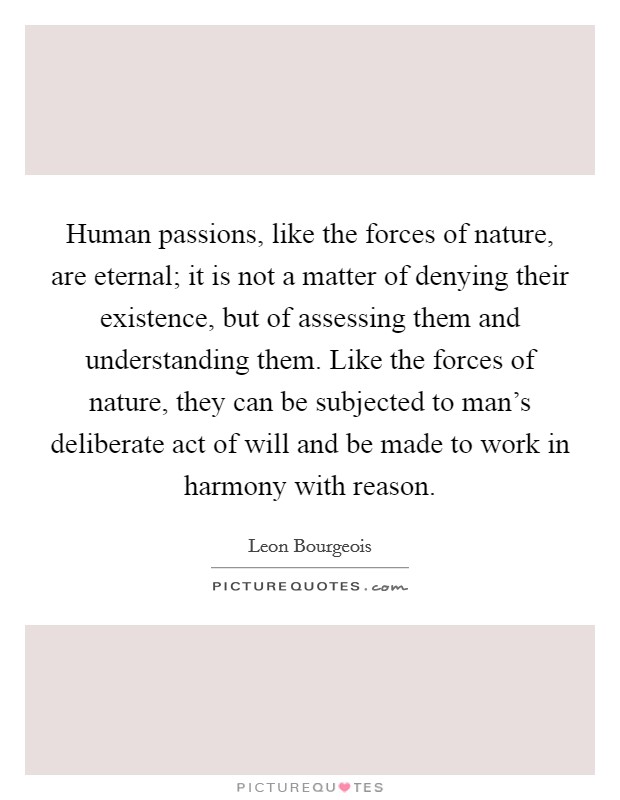 Human passions, like the forces of nature, are eternal; it is not a matter of denying their existence, but of assessing them and understanding them. Like the forces of nature, they can be subjected to man's deliberate act of will and be made to work in harmony with reason Picture Quote #1