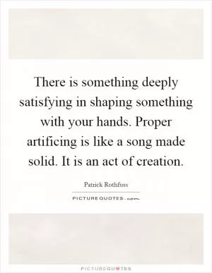 There is something deeply satisfying in shaping something with your hands. Proper artificing is like a song made solid. It is an act of creation Picture Quote #1