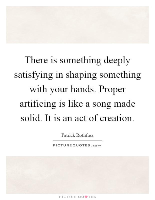 There is something deeply satisfying in shaping something with your hands. Proper artificing is like a song made solid. It is an act of creation Picture Quote #1