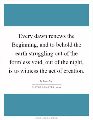 Every dawn renews the Beginning, and to behold the earth struggling out of the formless void, out of the night, is to witness the act of creation Picture Quote #1