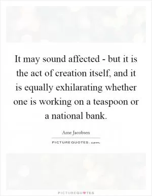 It may sound affected - but it is the act of creation itself, and it is equally exhilarating whether one is working on a teaspoon or a national bank Picture Quote #1