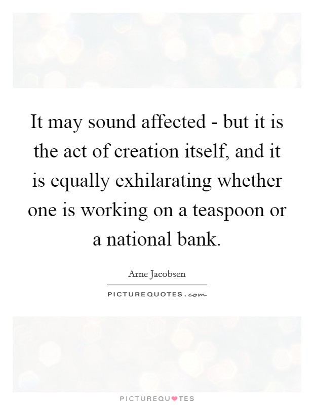 It may sound affected - but it is the act of creation itself, and it is equally exhilarating whether one is working on a teaspoon or a national bank Picture Quote #1