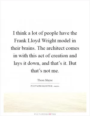 I think a lot of people have the Frank Lloyd Wright model in their brains. The architect comes in with this act of creation and lays it down, and that’s it. But that’s not me Picture Quote #1