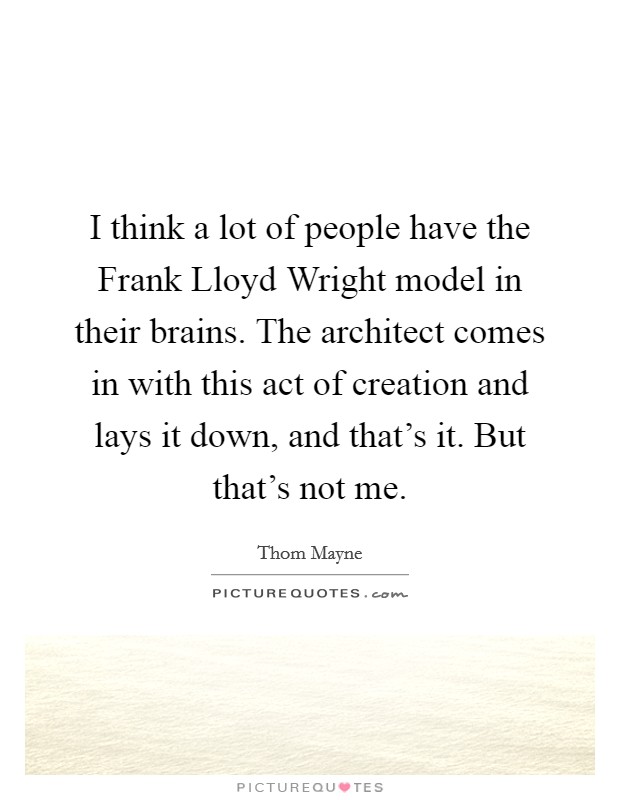 I think a lot of people have the Frank Lloyd Wright model in their brains. The architect comes in with this act of creation and lays it down, and that's it. But that's not me Picture Quote #1