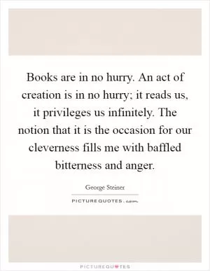Books are in no hurry. An act of creation is in no hurry; it reads us, it privileges us infinitely. The notion that it is the occasion for our cleverness fills me with baffled bitterness and anger Picture Quote #1