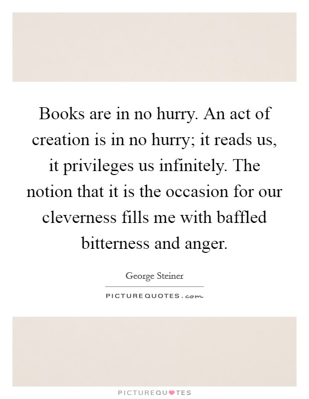 Books are in no hurry. An act of creation is in no hurry; it reads us, it privileges us infinitely. The notion that it is the occasion for our cleverness fills me with baffled bitterness and anger Picture Quote #1
