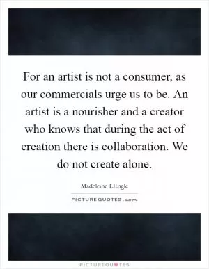 For an artist is not a consumer, as our commercials urge us to be. An artist is a nourisher and a creator who knows that during the act of creation there is collaboration. We do not create alone Picture Quote #1