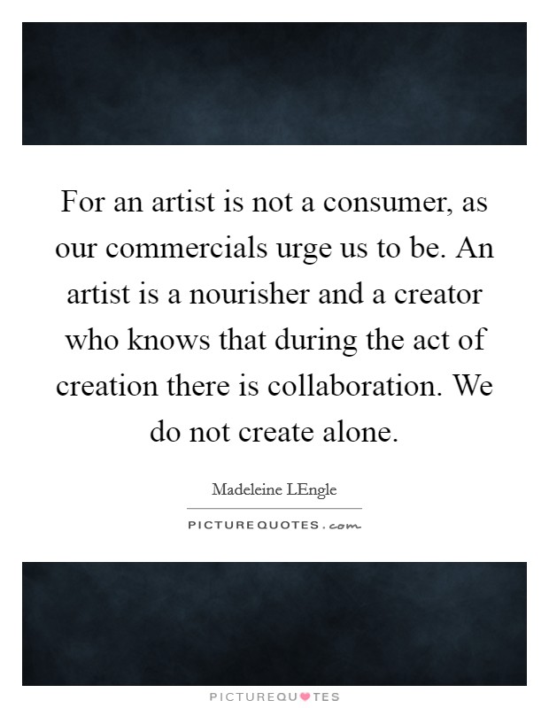 For an artist is not a consumer, as our commercials urge us to be. An artist is a nourisher and a creator who knows that during the act of creation there is collaboration. We do not create alone Picture Quote #1