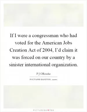 If I were a congressman who had voted for the American Jobs Creation Act of 2004, I’d claim it was forced on our country by a sinister international organization Picture Quote #1