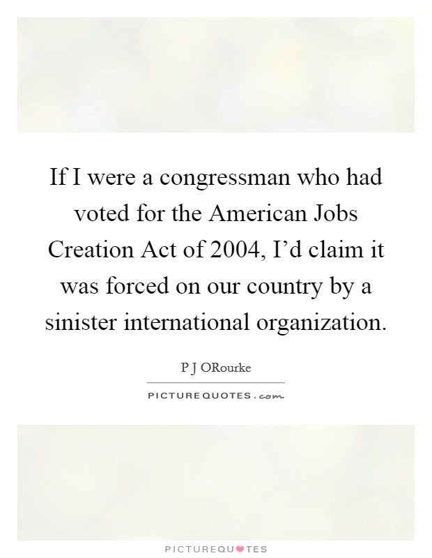 If I were a congressman who had voted for the American Jobs Creation Act of 2004, I'd claim it was forced on our country by a sinister international organization Picture Quote #1