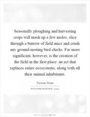 Seasonally ploughing and harvesting crops will mash up a few moles, slice through a burrow of field mice and crush any ground-nesting bird chicks. Far more significant, however, is the creation of the field in the first place: an act that replaces entire ecosystems, along with all their animal inhabitants Picture Quote #1