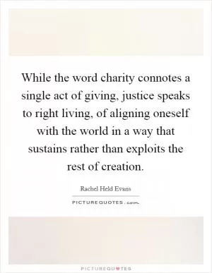 While the word charity connotes a single act of giving, justice speaks to right living, of aligning oneself with the world in a way that sustains rather than exploits the rest of creation Picture Quote #1