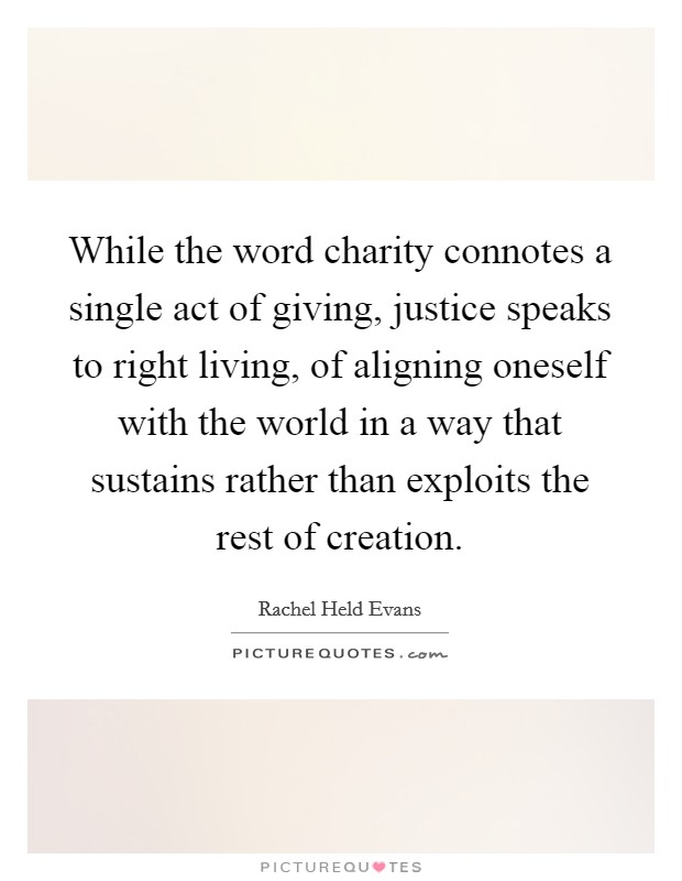 While the word charity connotes a single act of giving, justice speaks to right living, of aligning oneself with the world in a way that sustains rather than exploits the rest of creation Picture Quote #1