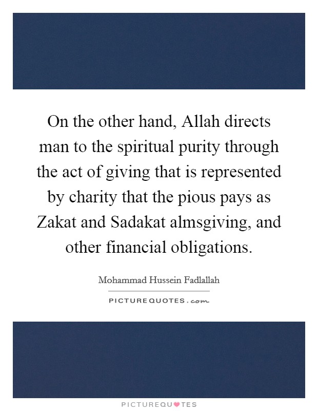 On the other hand, Allah directs man to the spiritual purity through the act of giving that is represented by charity that the pious pays as Zakat and Sadakat almsgiving, and other financial obligations Picture Quote #1