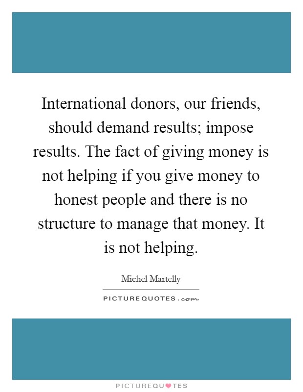 International donors, our friends, should demand results; impose results. The fact of giving money is not helping if you give money to honest people and there is no structure to manage that money. It is not helping Picture Quote #1