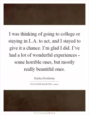 I was thinking of going to college or staying in L.A. to act, and I stayed to give it a chance. I’m glad I did. I’ve had a lot of wonderful experiences - some horrible ones, but mostly really beautiful ones Picture Quote #1