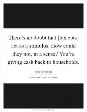 There’s no doubt that [tax cuts] act as a stimulus. How could they not, in a sense? You’re giving cash back to households Picture Quote #1