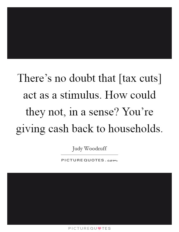 There's no doubt that [tax cuts] act as a stimulus. How could they not, in a sense? You're giving cash back to households Picture Quote #1