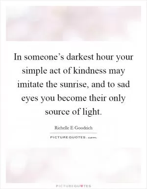 In someone’s darkest hour your simple act of kindness may imitate the sunrise, and to sad eyes you become their only source of light Picture Quote #1