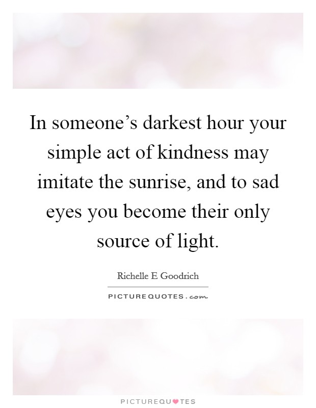 In someone's darkest hour your simple act of kindness may imitate the sunrise, and to sad eyes you become their only source of light Picture Quote #1