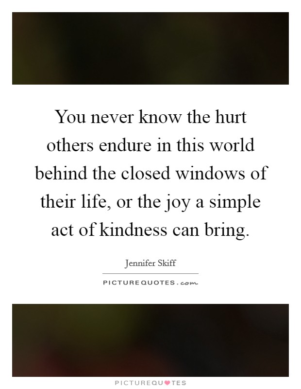 You never know the hurt others endure in this world behind the closed windows of their life, or the joy a simple act of kindness can bring Picture Quote #1