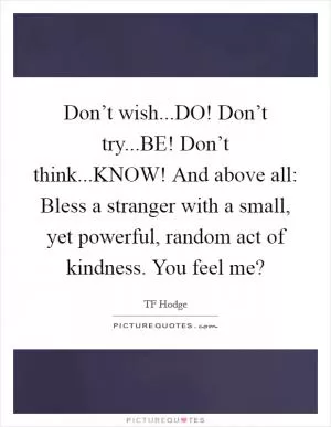Don’t wish...DO! Don’t try...BE! Don’t think...KNOW! And above all: Bless a stranger with a small, yet powerful, random act of kindness. You feel me? Picture Quote #1