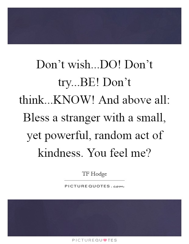 Don't wish...DO! Don't try...BE! Don't think...KNOW! And above all: Bless a stranger with a small, yet powerful, random act of kindness. You feel me? Picture Quote #1