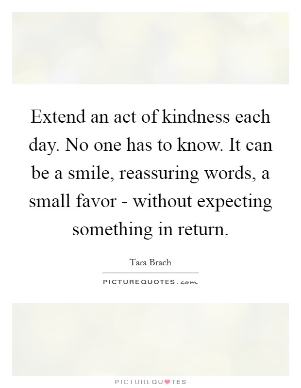 Extend an act of kindness each day. No one has to know. It can be a smile, reassuring words, a small favor - without expecting something in return Picture Quote #1