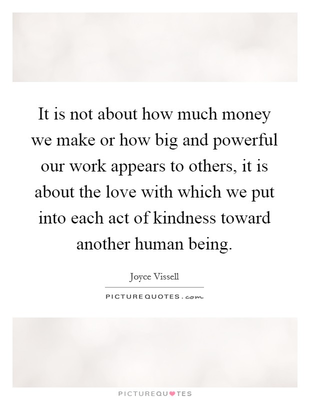 It is not about how much money we make or how big and powerful our work appears to others, it is about the love with which we put into each act of kindness toward another human being Picture Quote #1