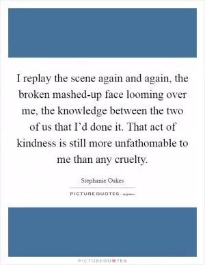 I replay the scene again and again, the broken mashed-up face looming over me, the knowledge between the two of us that I’d done it. That act of kindness is still more unfathomable to me than any cruelty Picture Quote #1