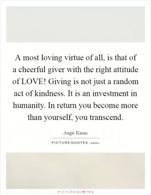 A most loving virtue of all, is that of a cheerful giver with the right attitude of LOVE! Giving is not just a random act of kindness. It is an investment in humanity. In return you become more than yourself, you transcend Picture Quote #1