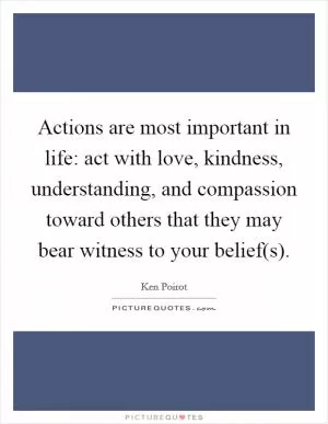 Actions are most important in life: act with love, kindness, understanding, and compassion toward others that they may bear witness to your belief(s) Picture Quote #1