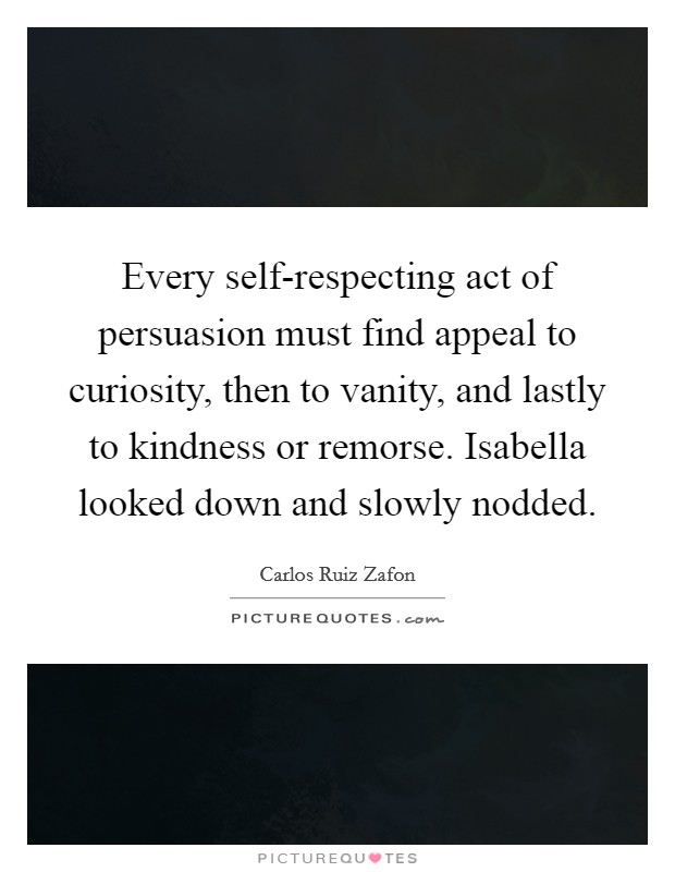Every self-respecting act of persuasion must find appeal to curiosity, then to vanity, and lastly to kindness or remorse. Isabella looked down and slowly nodded Picture Quote #1