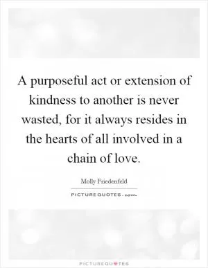 A purposeful act or extension of kindness to another is never wasted, for it always resides in the hearts of all involved in a chain of love Picture Quote #1