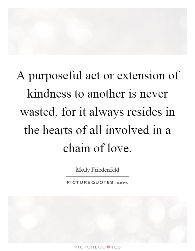 A purposeful act or extension of kindness to another is never wasted, for it always resides in the hearts of all involved in a chain of love Picture Quote #1