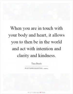 When you are in touch with your body and heart, it allows you to then be in the world and act with intention and clarity and kindness Picture Quote #1
