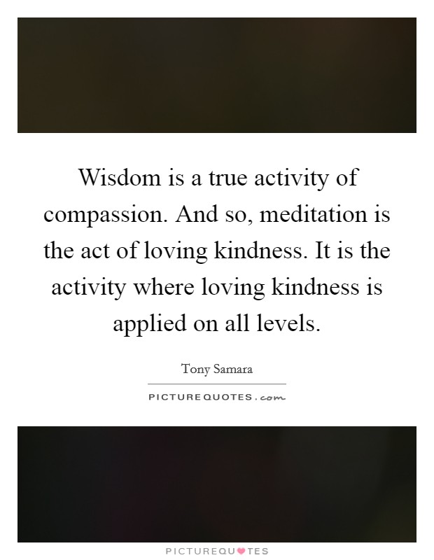 Wisdom is a true activity of compassion. And so, meditation is the act of loving kindness. It is the activity where loving kindness is applied on all levels Picture Quote #1