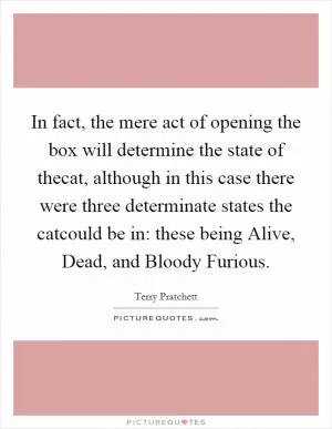 In fact, the mere act of opening the box will determine the state of thecat, although in this case there were three determinate states the catcould be in: these being Alive, Dead, and Bloody Furious Picture Quote #1