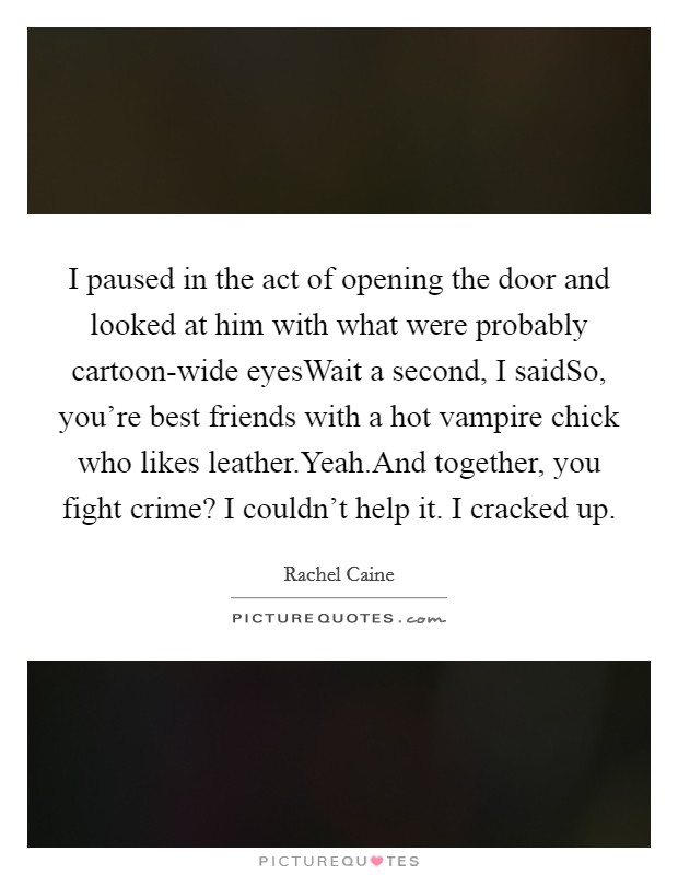 I paused in the act of opening the door and looked at him with what were probably cartoon-wide eyesWait a second, I saidSo, you're best friends with a hot vampire chick who likes leather.Yeah.And together, you fight crime? I couldn't help it. I cracked up Picture Quote #1