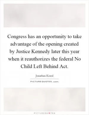 Congress has an opportunity to take advantage of the opening created by Justice Kennedy later this year when it reauthorizes the federal No Child Left Behind Act Picture Quote #1