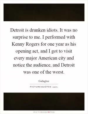 Detroit is drunken idiots. It was no surprise to me. I performed with Kenny Rogers for one year as his opening act, and I got to visit every major American city and notice the audience, and Detroit was one of the worst Picture Quote #1