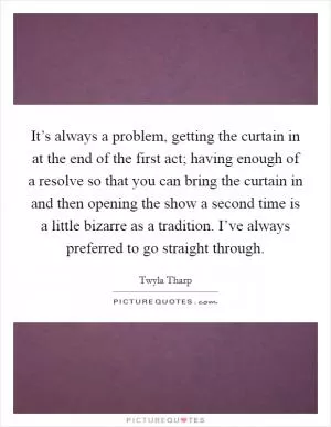 It’s always a problem, getting the curtain in at the end of the first act; having enough of a resolve so that you can bring the curtain in and then opening the show a second time is a little bizarre as a tradition. I’ve always preferred to go straight through Picture Quote #1