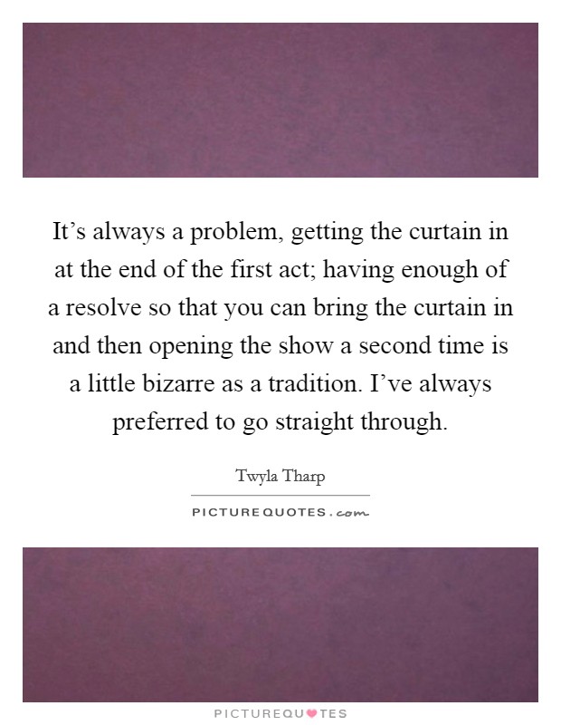 It's always a problem, getting the curtain in at the end of the first act; having enough of a resolve so that you can bring the curtain in and then opening the show a second time is a little bizarre as a tradition. I've always preferred to go straight through Picture Quote #1