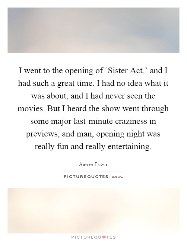 I went to the opening of ‘Sister Act,' and I had such a great time. I had no idea what it was about, and I had never seen the movies. But I heard the show went through some major last-minute craziness in previews, and man, opening night was really fun and really entertaining Picture Quote #1