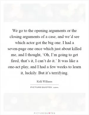 We go to the opening arguments or the closing arguments of a case, and we’d see which actor got the big one. I had a seven-page one once which just about killed me, and I thought, ‘Oh, I’m going to get fired, that’s it, I can’t do it.’ It was like a one-act play, and I had a few weeks to learn it, luckily. But it’s terrifying Picture Quote #1