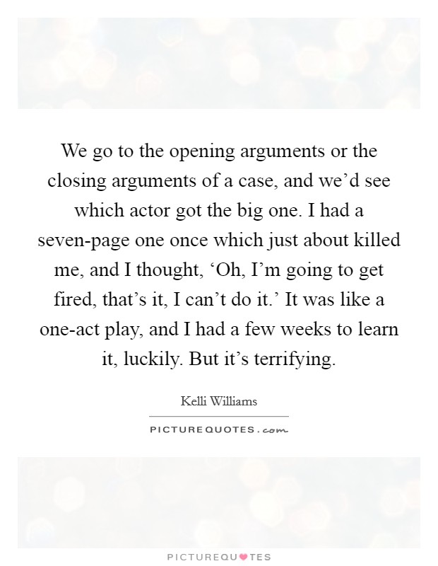 We go to the opening arguments or the closing arguments of a case, and we'd see which actor got the big one. I had a seven-page one once which just about killed me, and I thought, ‘Oh, I'm going to get fired, that's it, I can't do it.' It was like a one-act play, and I had a few weeks to learn it, luckily. But it's terrifying Picture Quote #1